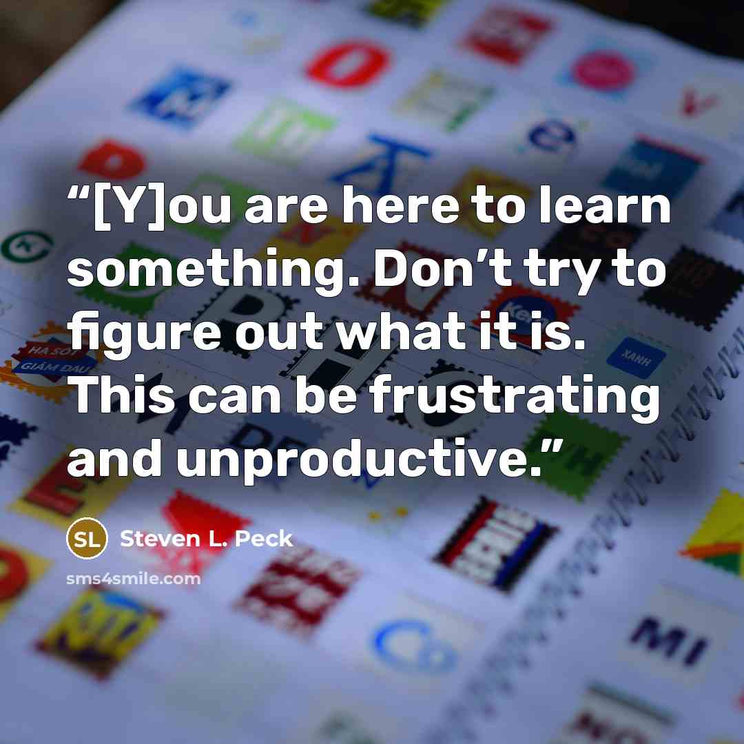 “[Y]ou are here to learn something. Don’t try to figure out what it is. This can be frustrating and unproductive.” quote by Steven L. Peck