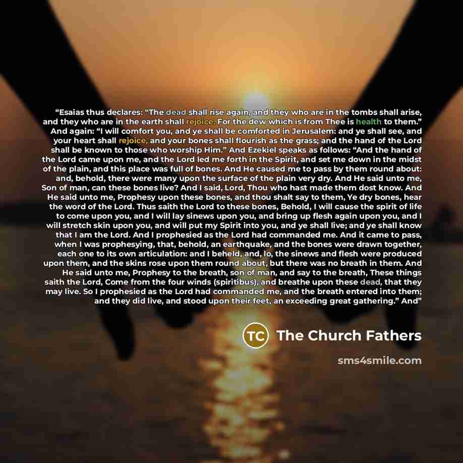 “Esaias thus declares: “The dead shall rise again, and they who are in the tombs shall arise, and they who are in the earth shall rejoice. For the dew which is from Thee is health to them.” And again: “I will comfort you, and ye shall be comforted in Jerusalem: and ye shall see, and your heart…” quote by The Church Fathers