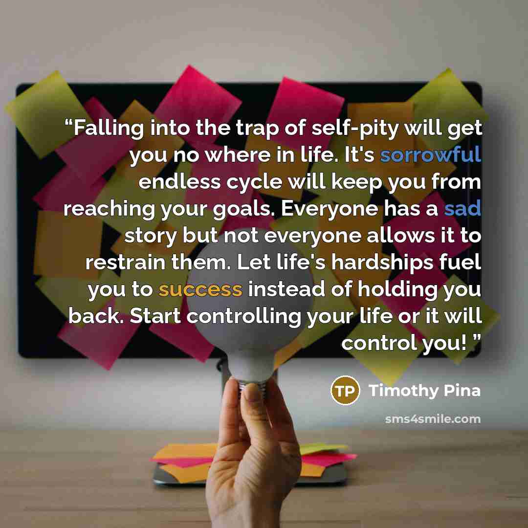“Falling into the trap of self-pity will get you no where in life. It's sorrowful endless cycle will keep you from reaching your goals. Everyone has a sad story but not everyone allows it to restrain them. Let life's hardships fuel you to success instead of holding you back. Start controlling your…” quote by Timothy Pina