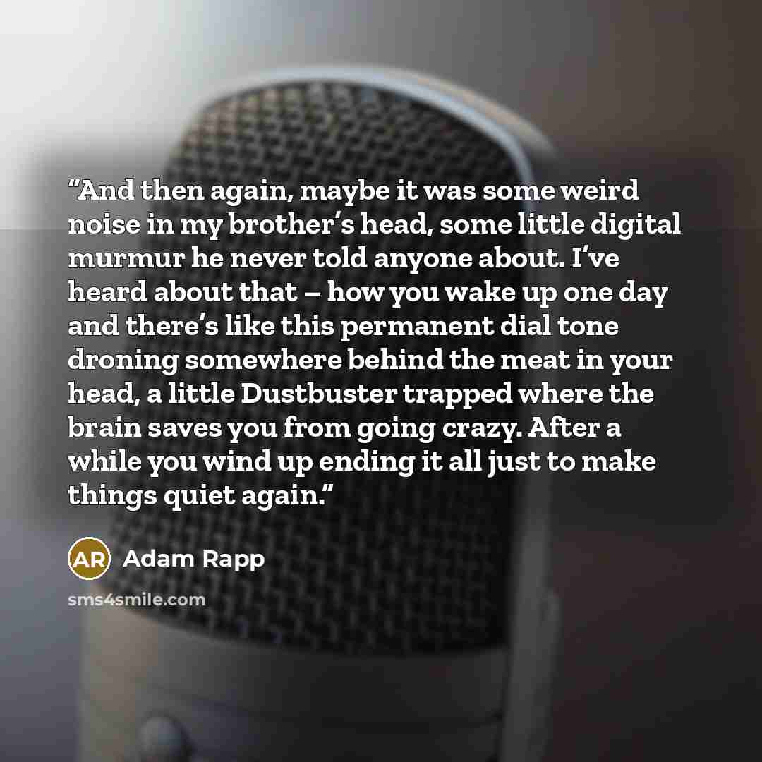 “And then again, maybe it was some weird noise in my brother’s head, some little digital murmur he never told anyone about. I’ve heard about that – how you wake up one day and there’s like this permanent dial tone droning somewhere behind the meat in your head, a little Dustbuster trapped where the…” quote by Adam Rapp