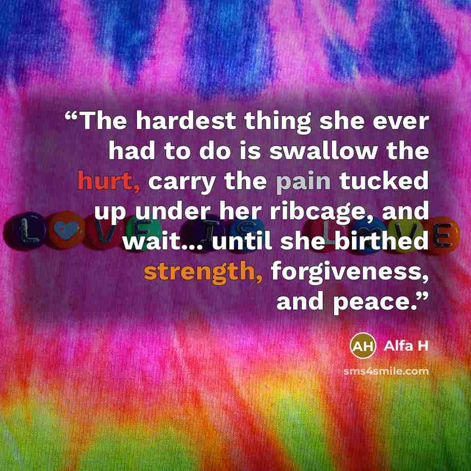 “The hardest thing she ever had to do is swallow the hurt, carry the pain tucked up under her ribcage, and wait... until she birthed strength, forgiveness, and peace.” quote by Alfa H