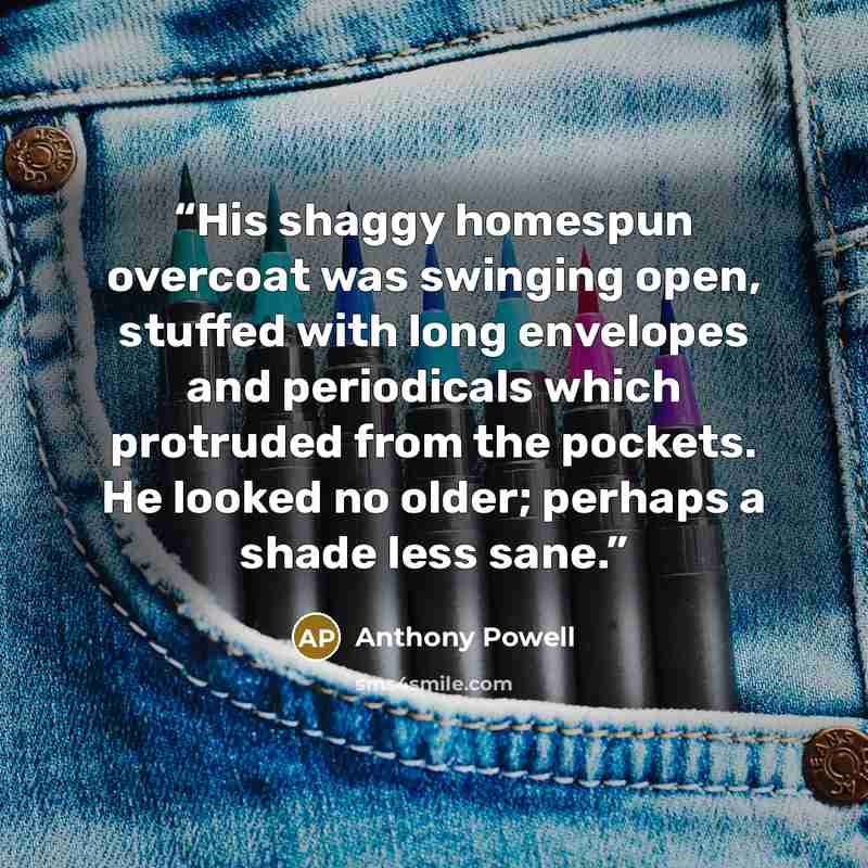 “His shaggy homespun overcoat was swinging open, stuffed with long envelopes and periodicals which protruded from the pockets. He looked no older; perhaps a shade less sane.” quote by Anthony Powell