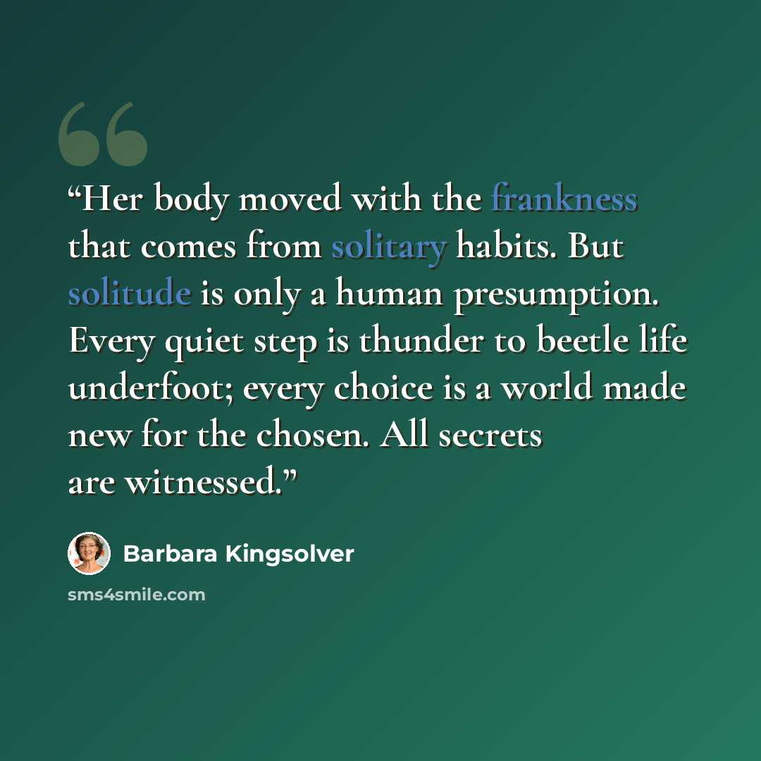“Her body moved with the frankness that comes from solitary habits. But solitude is only a human presumption. Every quiet step is thunder to beetle life underfoot; every choice is a world made new for the chosen. All secrets are witnessed.” quote by Barbara Kingsolver