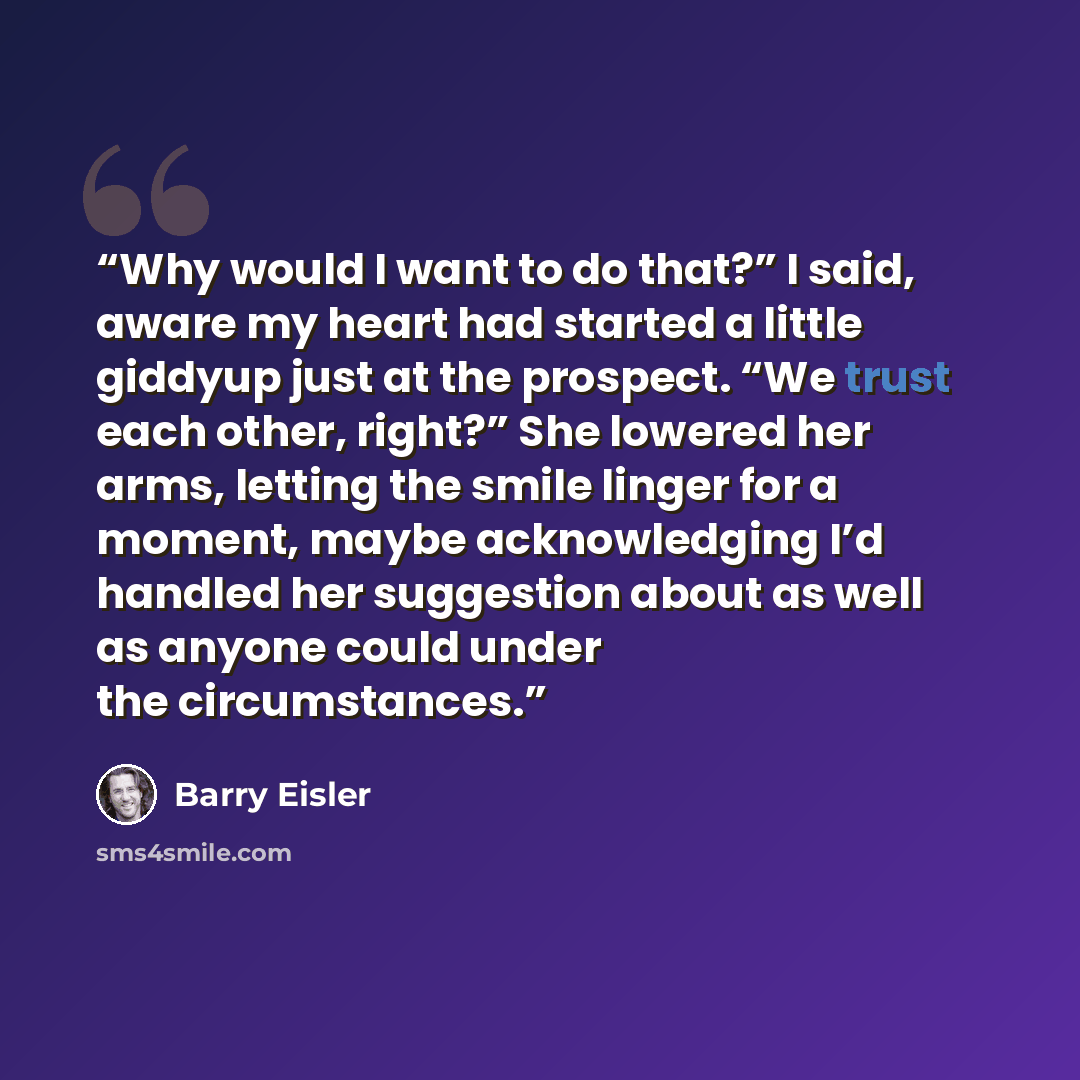 “Why would I want to do that?” I said, aware my heart had started a little giddyup just at the prospect. “We trust each other, right?” She lowered her arms, letting the smile linger for a moment, maybe acknowledging I’d handled her suggestion about as well as anyone could under the circumstances.” quote by Barry Eisler