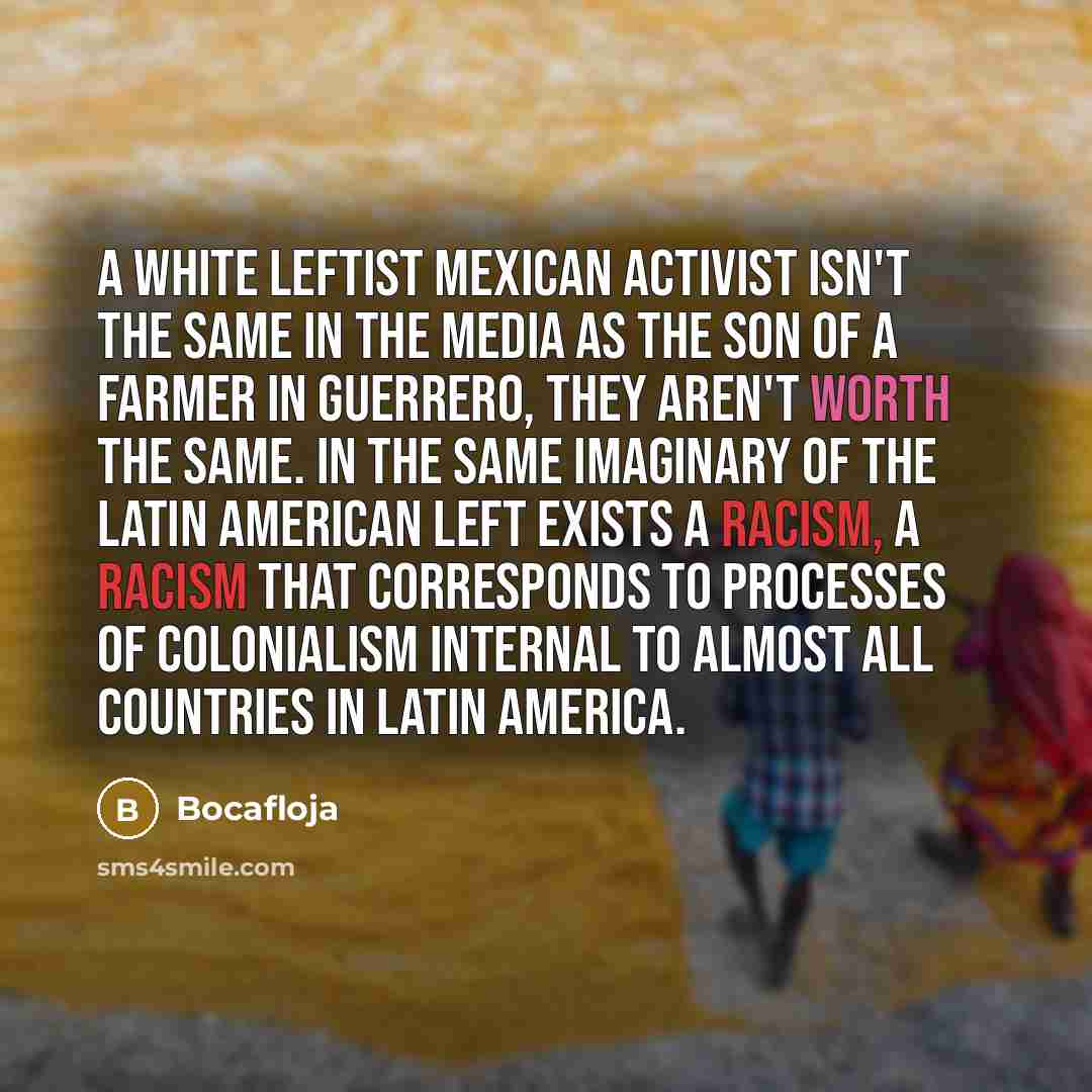 “A white leftist Mexican activist isn't the same in the media as the son of a farmer in Guerrero, they aren't worth the same. In the same imaginary of the Latin American Left exists a racism, a racism that corresponds to processes of colonialism internal to almost all countries in Latin America.” quote by Bocafloja