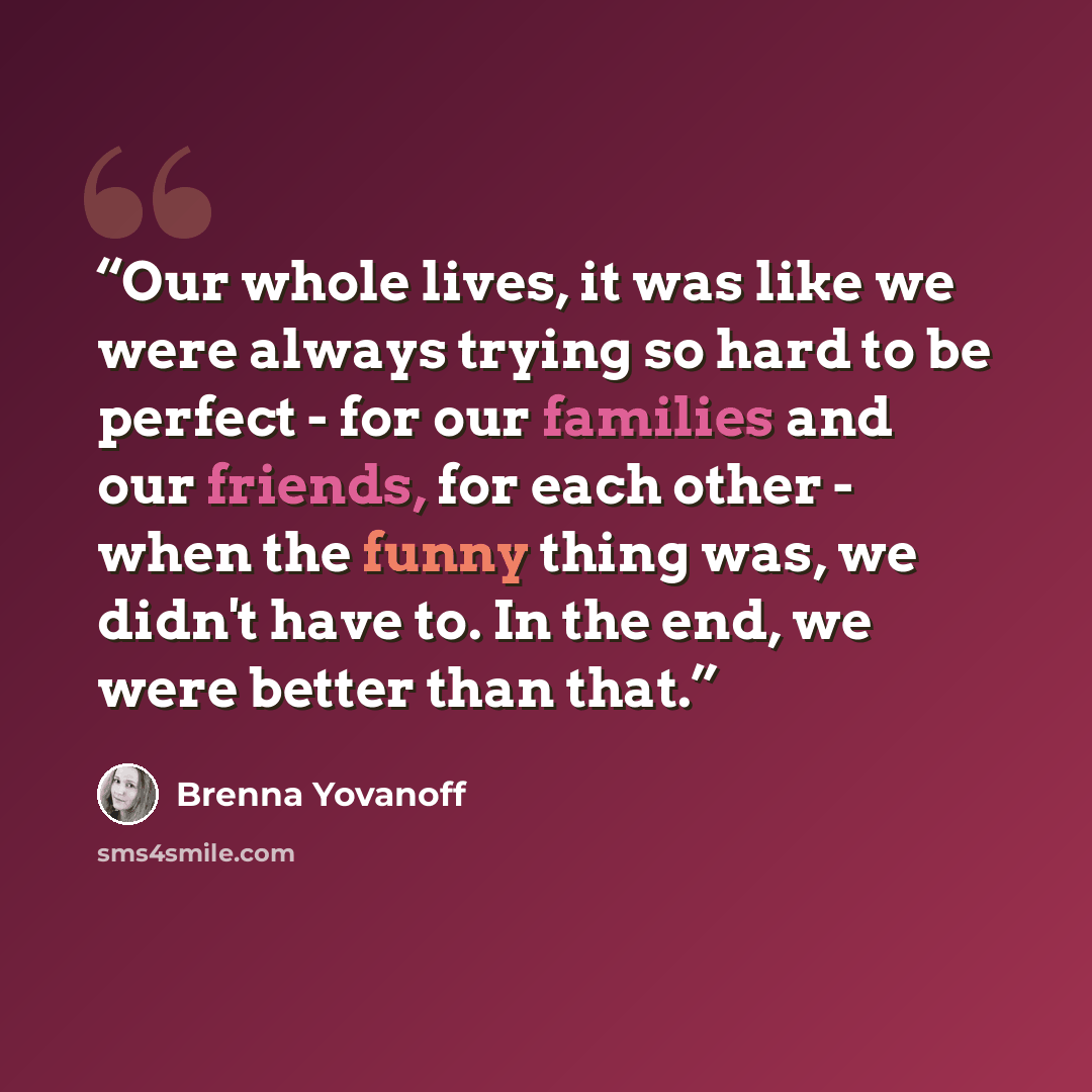 “Our whole lives, it was like we were always trying so hard to be perfect - for our families and our friends, for each other - when the funny thing was, we didn't have to. In the end, we were better than that.” quote by Brenna Yovanoff
