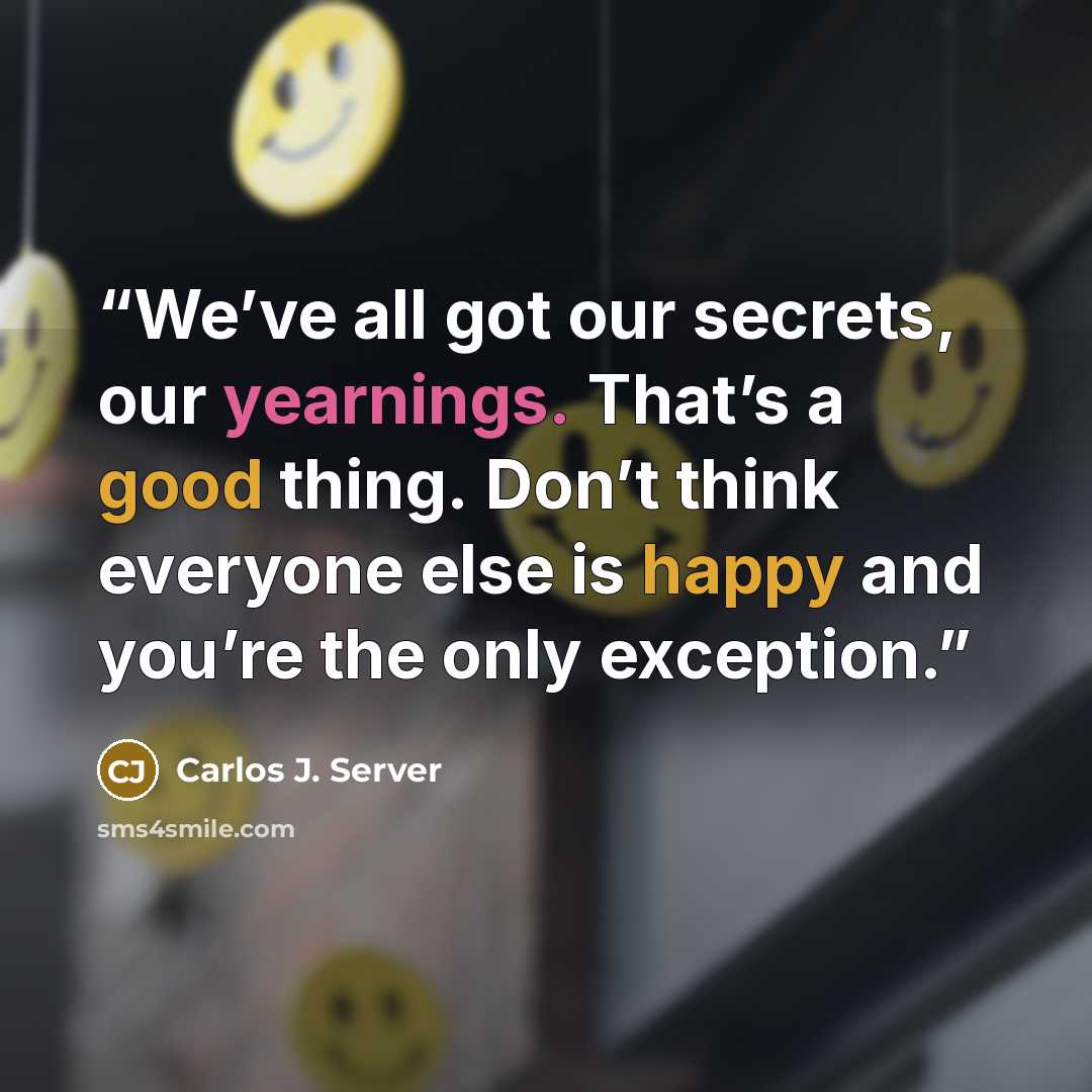 “We’ve all got our secrets, our yearnings. That’s a good thing. Don’t think everyone else is happy and you’re the only exception.” quote by Carlos J. Server