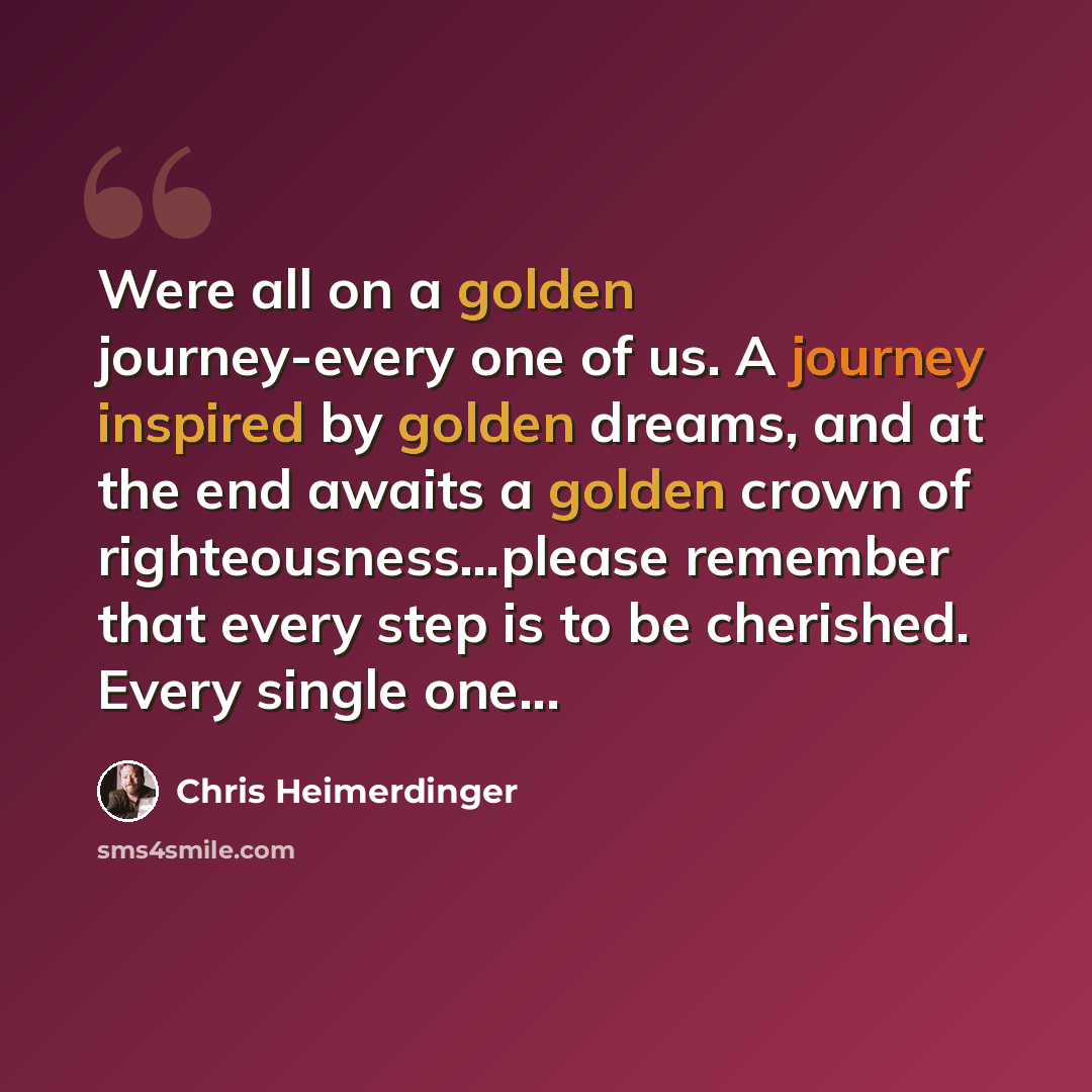 “Were all on a golden journey-every one of us. A journey inspired by golden dreams, and at the end awaits a golden crown of righteousness…please remember that every step is to be cherished. Every single one...” quote by Chris Heimerdinger
