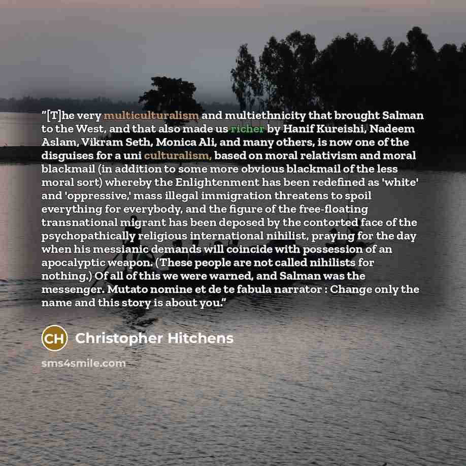 “[T]he very multiculturalism and multiethnicity that brought Salman to the West, and that also made us richer by Hanif Kureishi, Nadeem Aslam, Vikram Seth, Monica Ali, and many others, is now one of the disguises for a uni culturalism, based on moral relativism and moral blackmail (in addition to…” quote by Christopher Hitchens