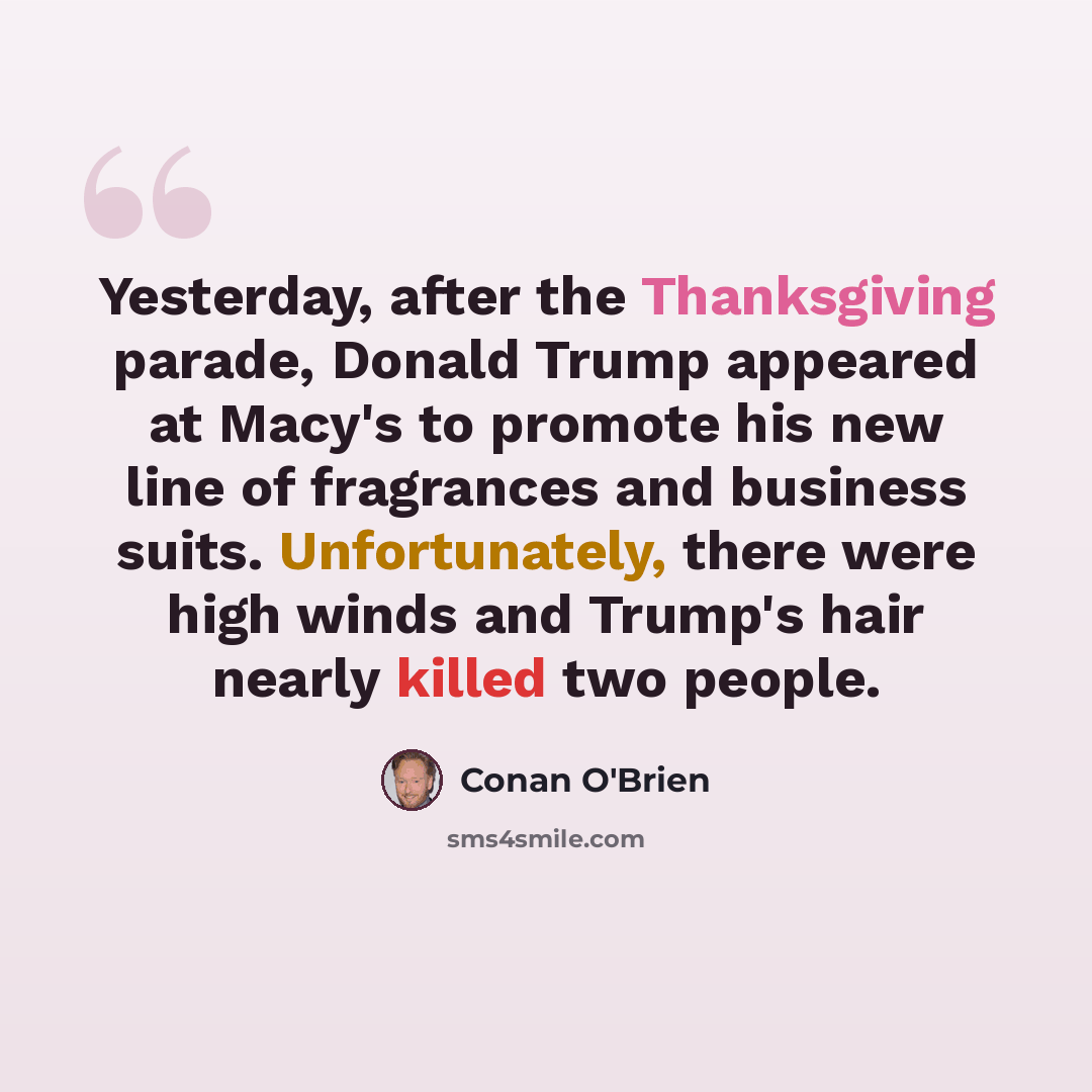 “Yesterday, after the Thanksgiving parade, Donald Trump appeared at Macy's to promote his new line of fragrances and business suits. Unfortunately, there were high winds and Trump's hair nearly killed two people.” quote by Conan O'Brien