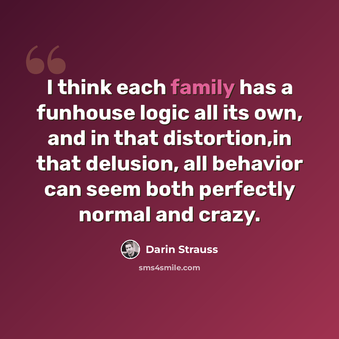 “I think each family has a funhouse logic all its own, and in that distortion,in that delusion, all behavior can seem both perfectly normal and crazy.” quote by Darin Strauss