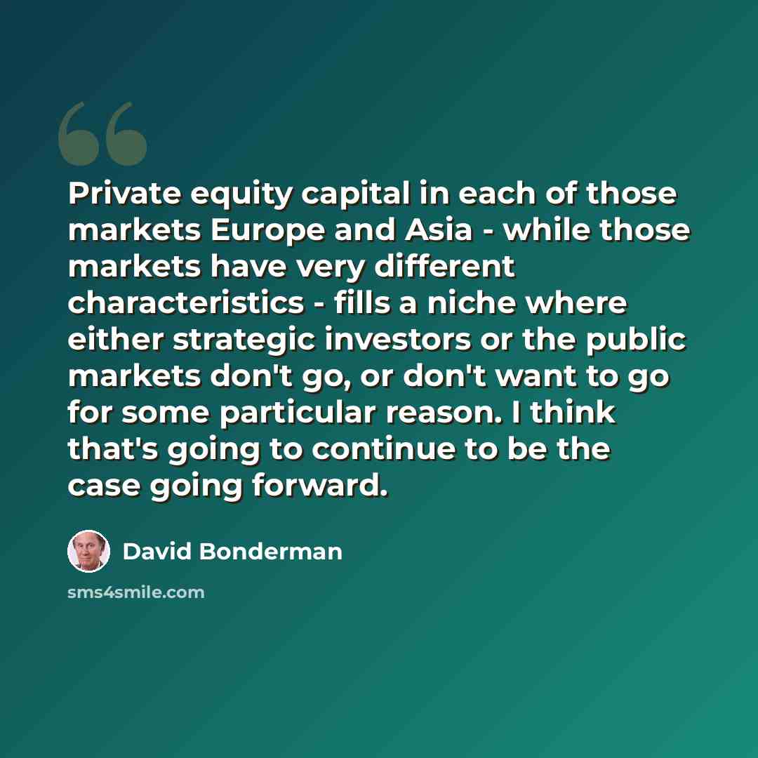 “Private equity capital in each of those markets Europe and Asia - while those markets have very different characteristics - fills a niche where either strategic investors or the public markets don't go, or don't want to go for some particular reason. I think that's going to continue to be the case…” quote by David Bonderman