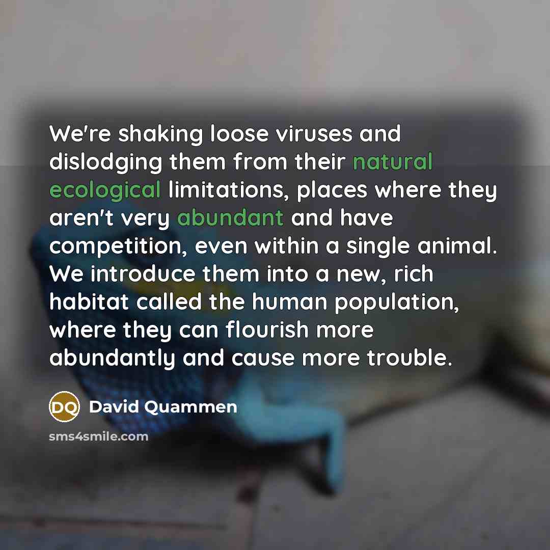 “We're shaking loose viruses and dislodging them from their natural ecological limitations, places where they aren't very abundant and have competition, even within a single animal. We introduce them into a new, rich habitat called the human population, where they can flourish more abundantly and…” quote by David Quammen