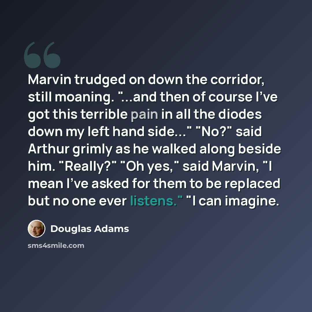 “Marvin trudged on down the corridor, still moaning. "...and then of course I've got this terrible pain in all the diodes down my left hand side..." "No?" said Arthur grimly as he walked along beside him. "Really?" "Oh yes," said Marvin, "I mean I've asked for them to be replaced but no one ever…” quote by Douglas Adams
