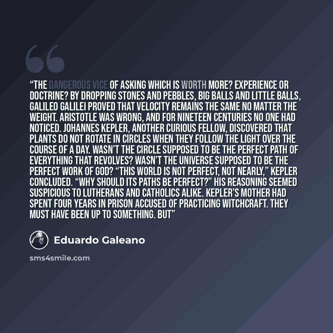“THE DANGEROUS VICE OF ASKING Which is worth more? Experience or doctrine? By dropping stones and pebbles, big balls and little balls, Galileo Galilei proved that velocity remains the same no matter the weight. Aristotle was wrong, and for nineteen centuries no one had noticed. Johannes Kepler…” quote by Eduardo Galeano