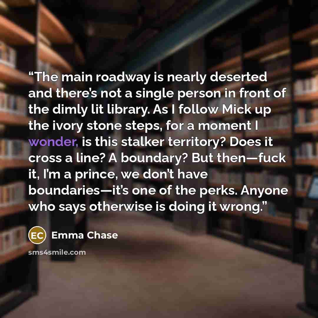 “The main roadway is nearly deserted and there’s not a single person in front of the dimly lit library. As I follow Mick up the ivory stone steps, for a moment I wonder, is this stalker territory? Does it cross a line? A boundary? But then—fuck it, I’m a prince, we don’t have boundaries—it’s one of…” quote by Emma Chase