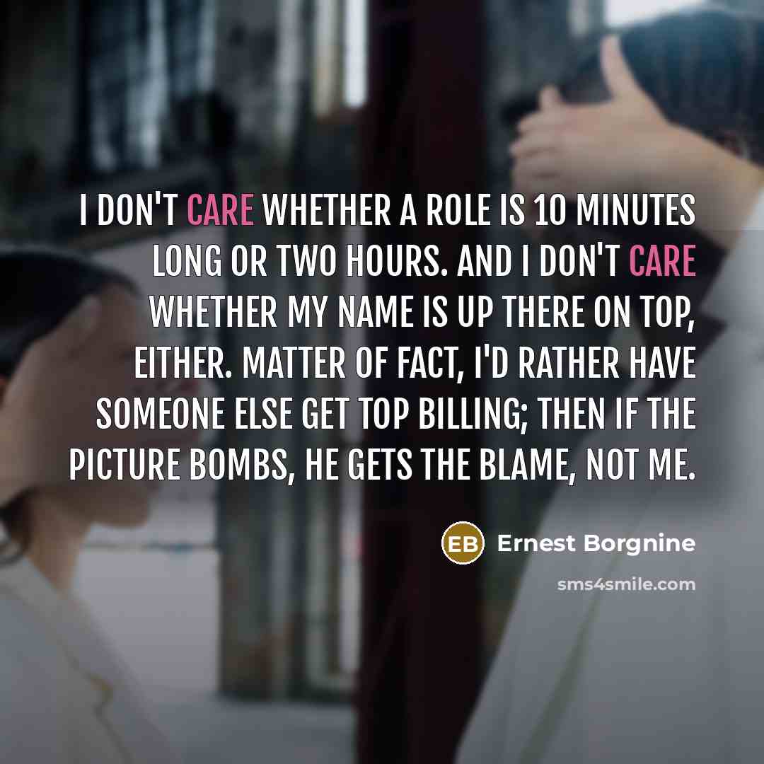 “I don't care whether a role is 10 minutes long or two hours. And I don't care whether my name is up there on top, either. Matter of fact, I'd rather have someone else get top billing; then if the picture bombs, he gets the blame, not me.” quote by Ernest Borgnine