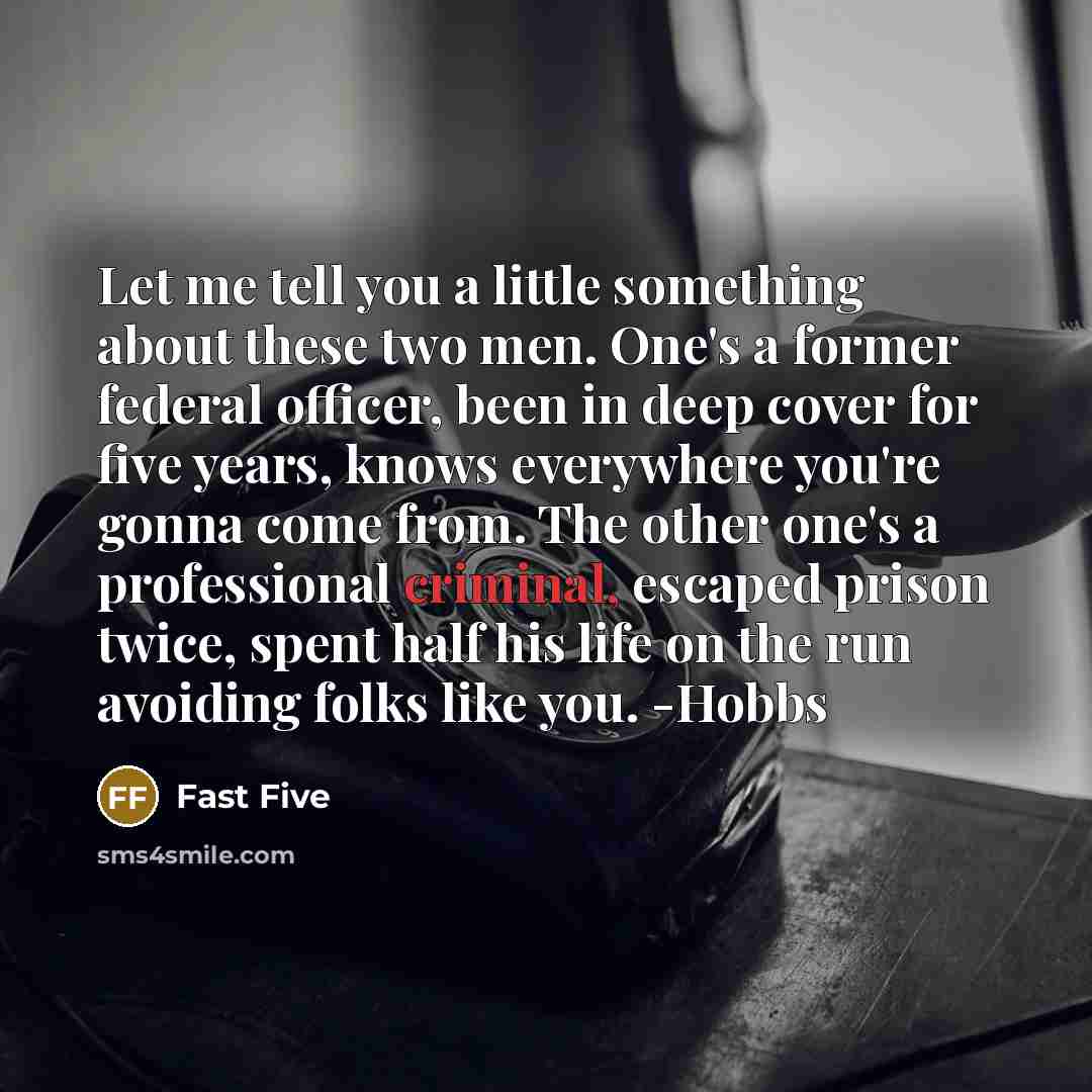 “Let me tell you a little something about these two men. One's a former federal officer, been in deep cover for five years, knows everywhere you're gonna come from. The other one's a professional criminal, escaped prison twice, spent half his life on the run avoiding folks like you. -Hobbs” quote by Fast Five