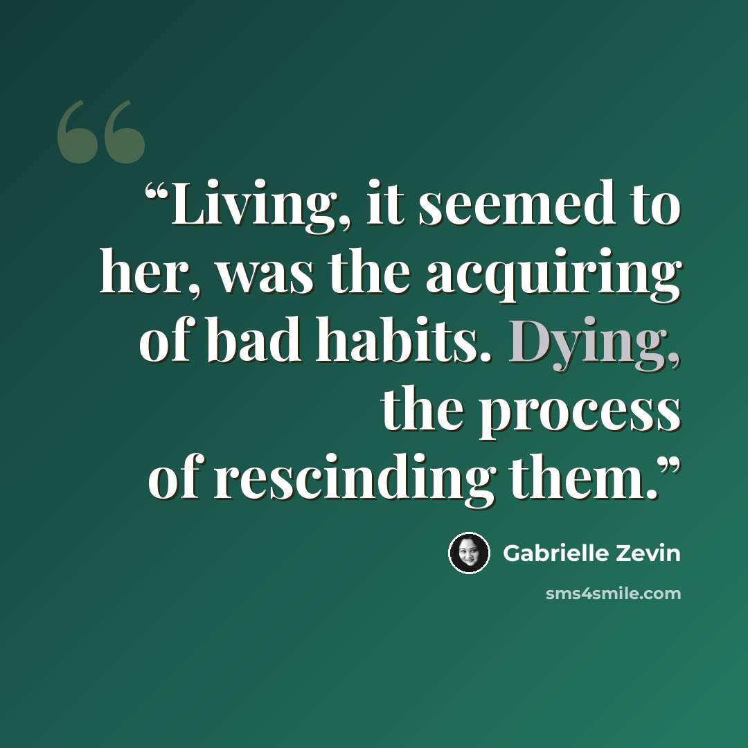 “Living, it seemed to her, was the acquiring of bad habits. Dying, the process of rescinding them.” quote by Gabrielle Zevin