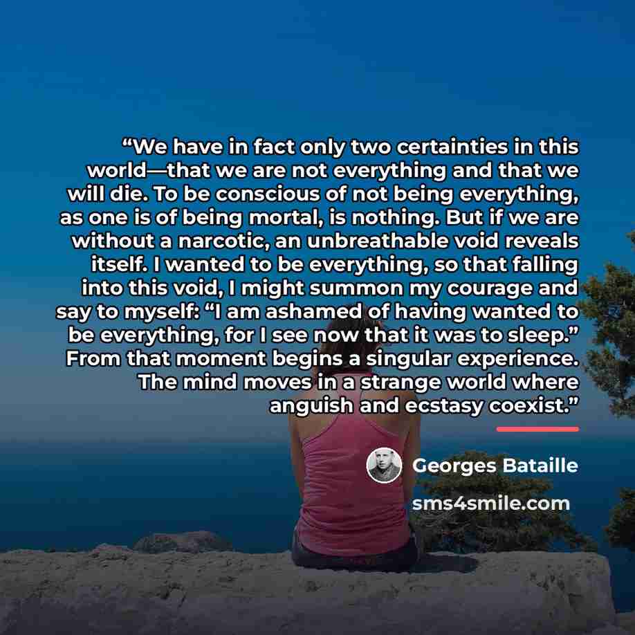 “We have in fact only two certainties in this world—that we are not everything and that we will die. To be conscious of not being everything, as one is of being mortal, is nothing. But if we are without a narcotic, an unbreathable void reveals itself. I wanted to be everything, so that falling into…” quote by Georges Bataille