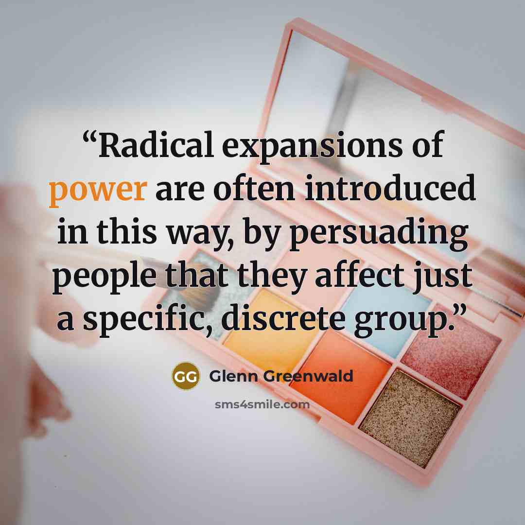 “Radical expansions of power are often introduced in this way, by persuading people that they affect just a specific, discrete group.” quote by Glenn Greenwald