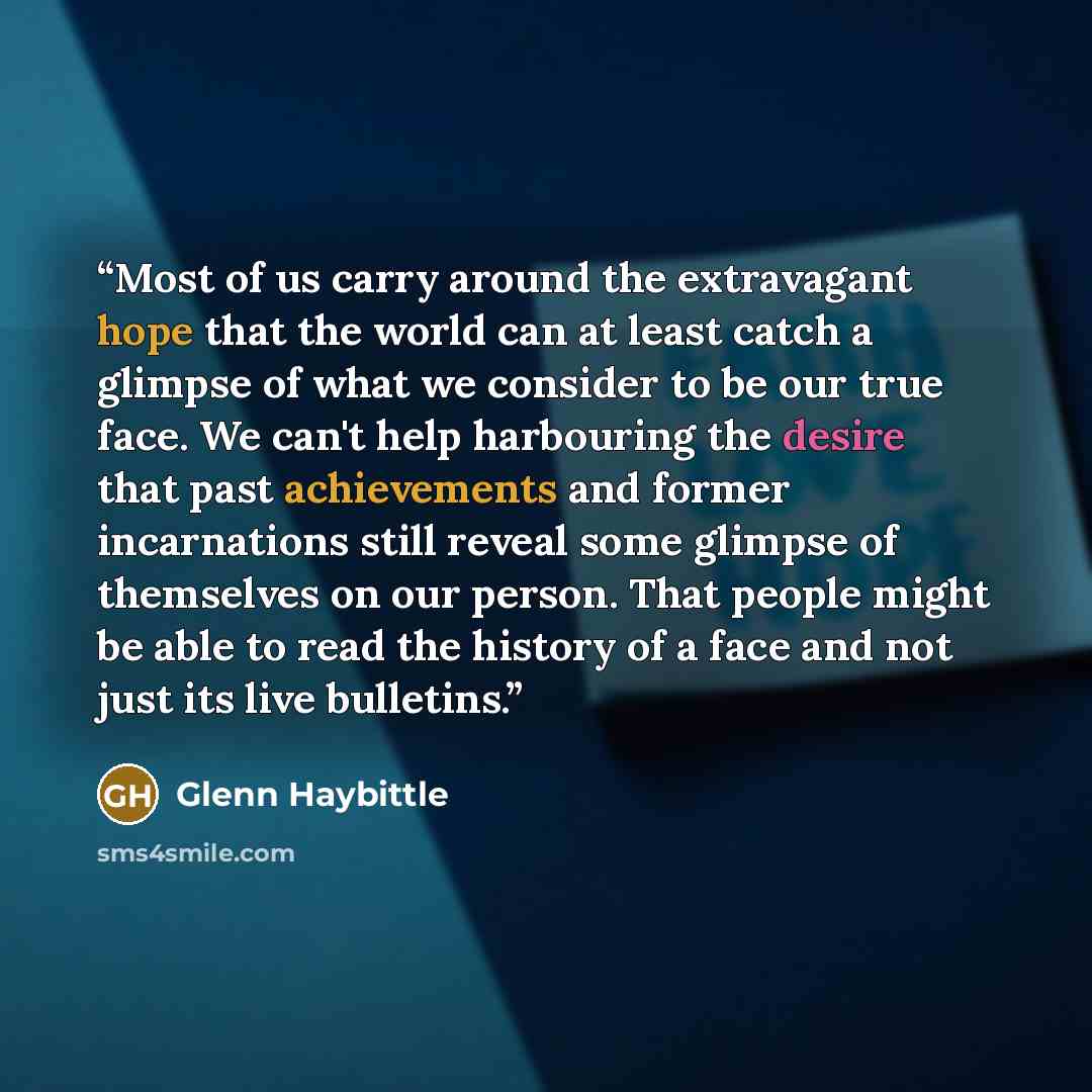 “Most of us carry around the extravagant hope that the world can at least catch a glimpse of what we consider to be our true face. We can't help harbouring the desire that past achievements and former incarnations still reveal some glimpse of themselves on our person. That people might be able to…” quote by Glenn Haybittle