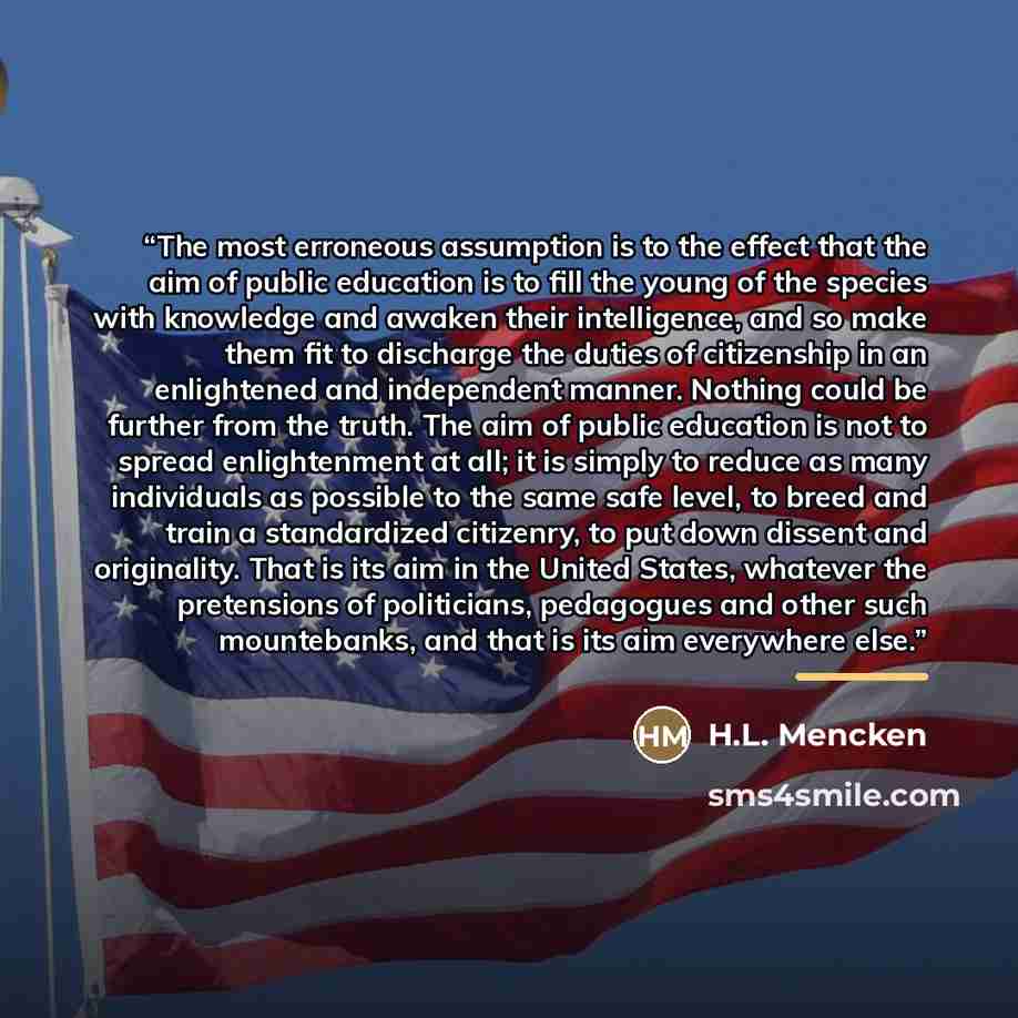 “The most erroneous assumption is to the effect that the aim of public education is to fill the young of the species with knowledge and awaken their intelligence, and so make them fit to discharge the duties of citizenship in an enlightened and independent manner. Nothing could be further from the…” quote by H.L. Mencken