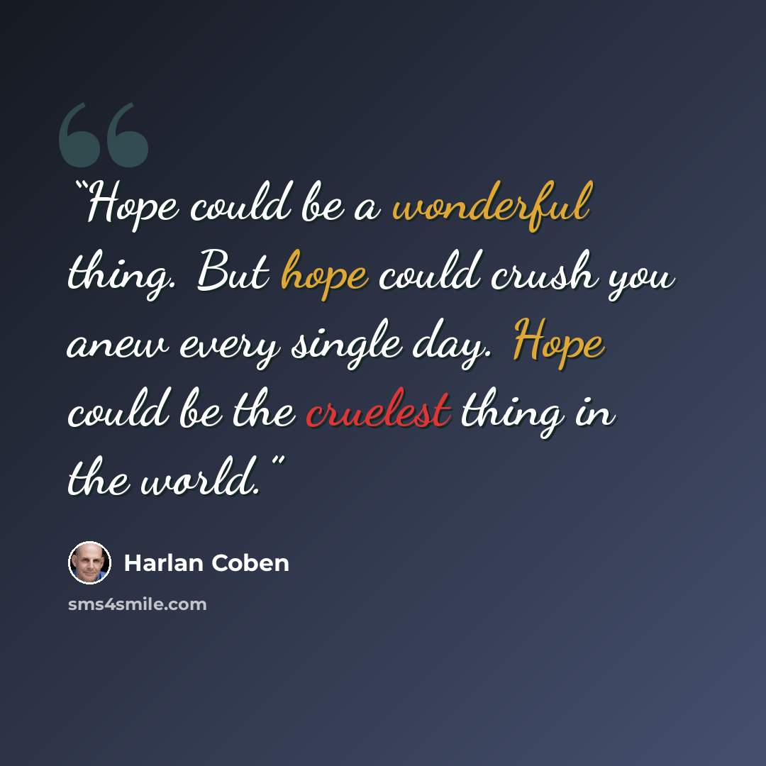“Hope could be a wonderful thing. But hope could crush you anew every single day. Hope could be the cruelest thing in the world.” quote by Harlan Coben