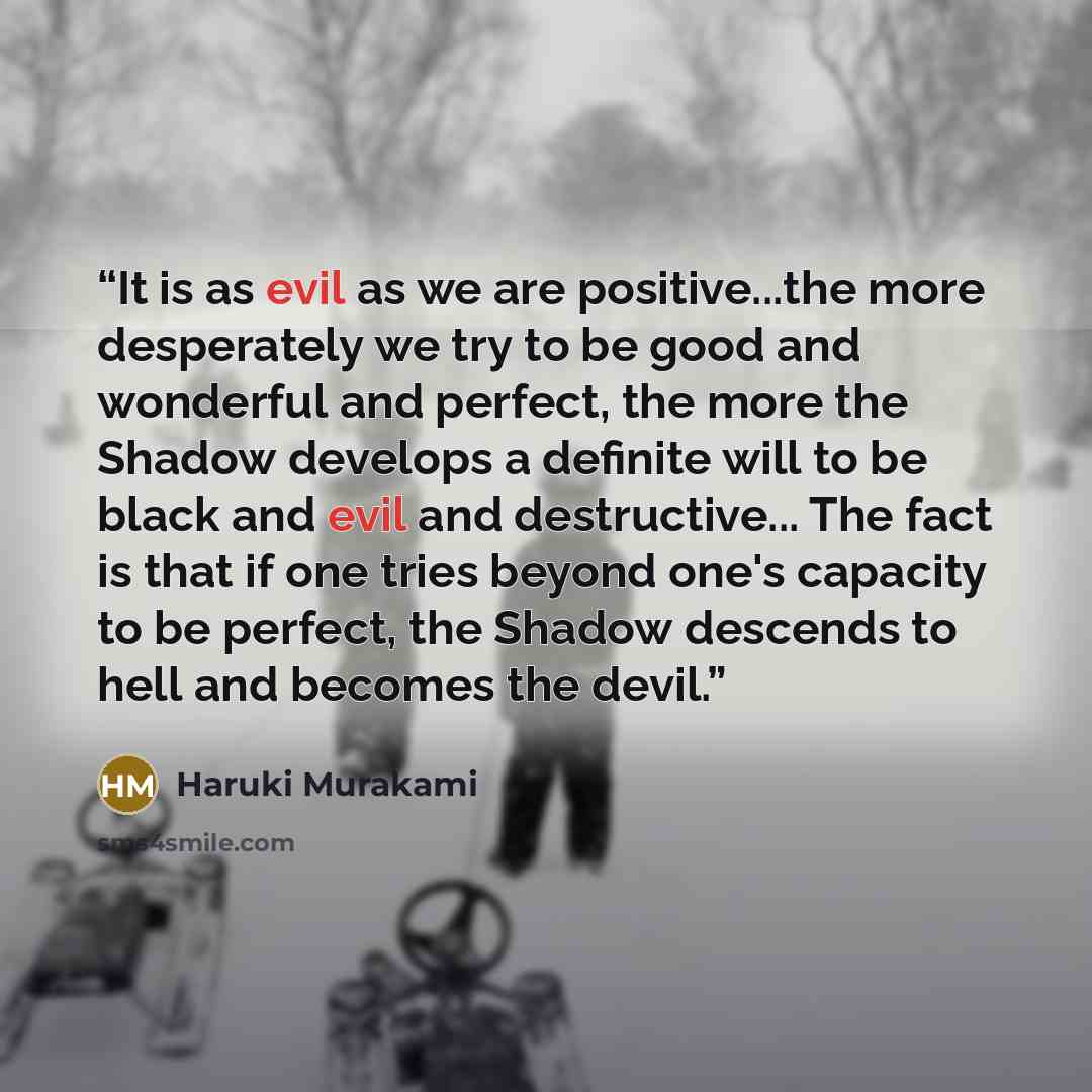 “It is as evil as we are positive...the more desperately we try to be good and wonderful and perfect, the more the Shadow develops a definite will to be black and evil and destructive... The fact is that if one tries beyond one's capacity to be perfect, the Shadow descends to hell and becomes the…” quote by Haruki Murakami