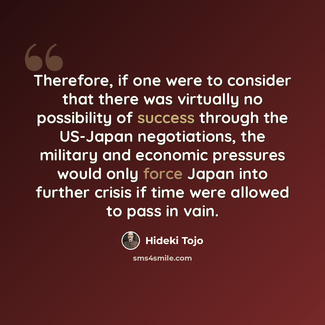 “Therefore, if one were to consider that there was virtually no possibility of success through the US-Japan negotiations, the military and economic pressures would only force Japan into further crisis if time were allowed to pass in vain.” quote by Hideki Tojo