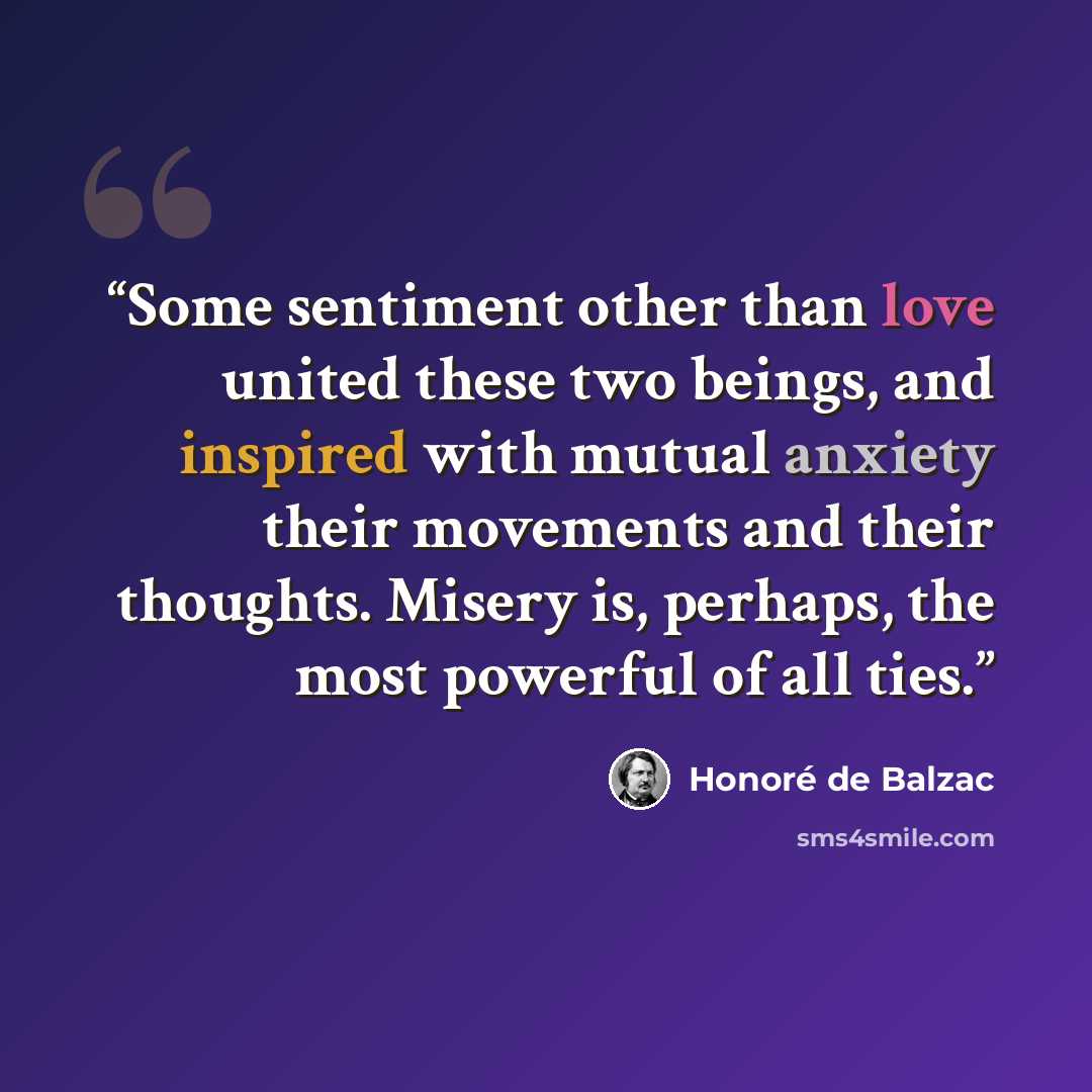 “Some sentiment other than love united these two beings, and inspired with mutual anxiety their movements and their thoughts. Misery is, perhaps, the most powerful of all ties.” quote by Honoré de Balzac