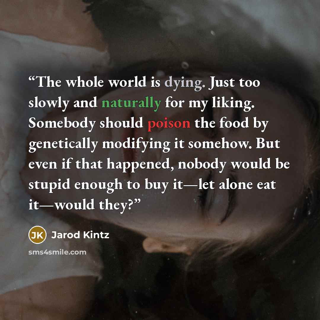 “The whole world is dying. Just too slowly and naturally for my liking. Somebody should poison the food by genetically modifying it somehow. But even if that happened, nobody would be stupid enough to buy it—let alone eat it—would they?” quote by Jarod Kintz