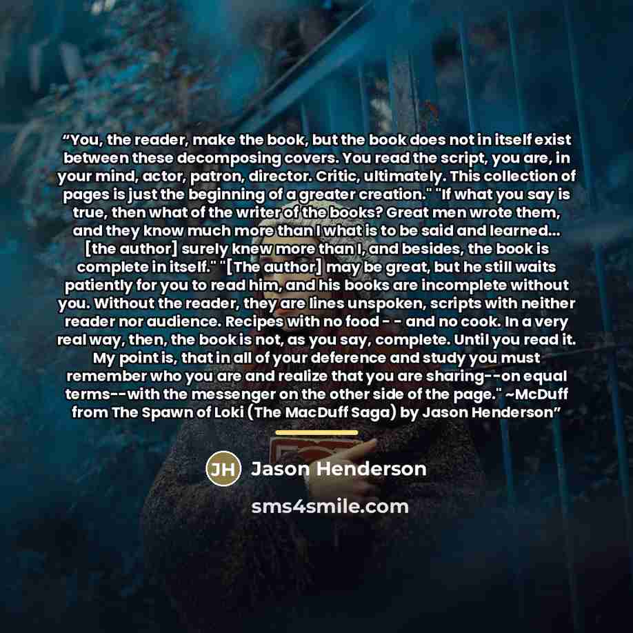 “You, the reader, make the book, but the book does not in itself exist between these decomposing covers. You read the script, you are, in your mind, actor, patron, director. Critic, ultimately. This collection of pages is just the beginning of a greater creation." "If what you say is true, then…” quote by Jason Henderson