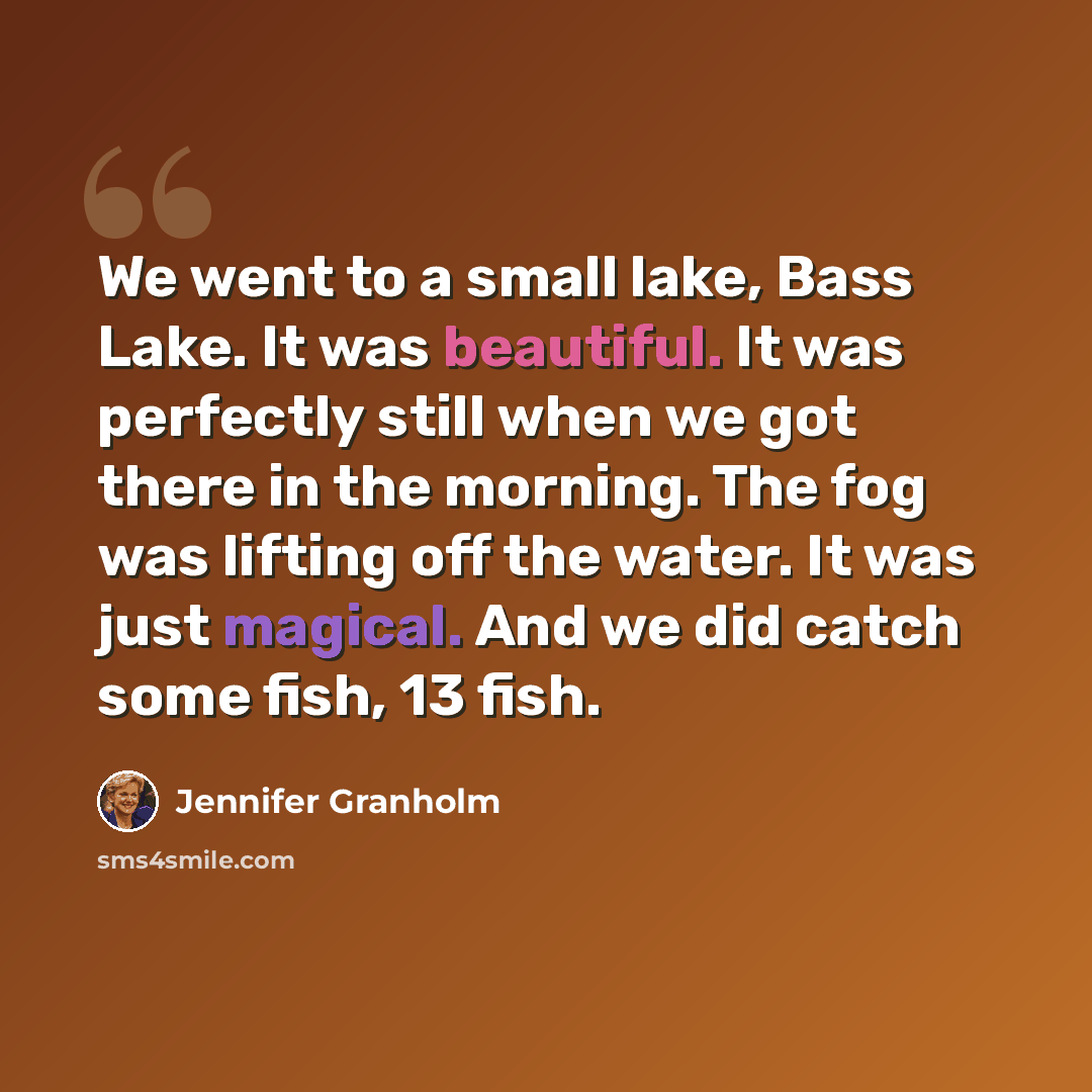 “We went to a small lake, Bass Lake. It was beautiful. It was perfectly still when we got there in the morning. The fog was lifting off the water. It was just magical. And we did catch some fish, 13 fish.” quote by Jennifer Granholm