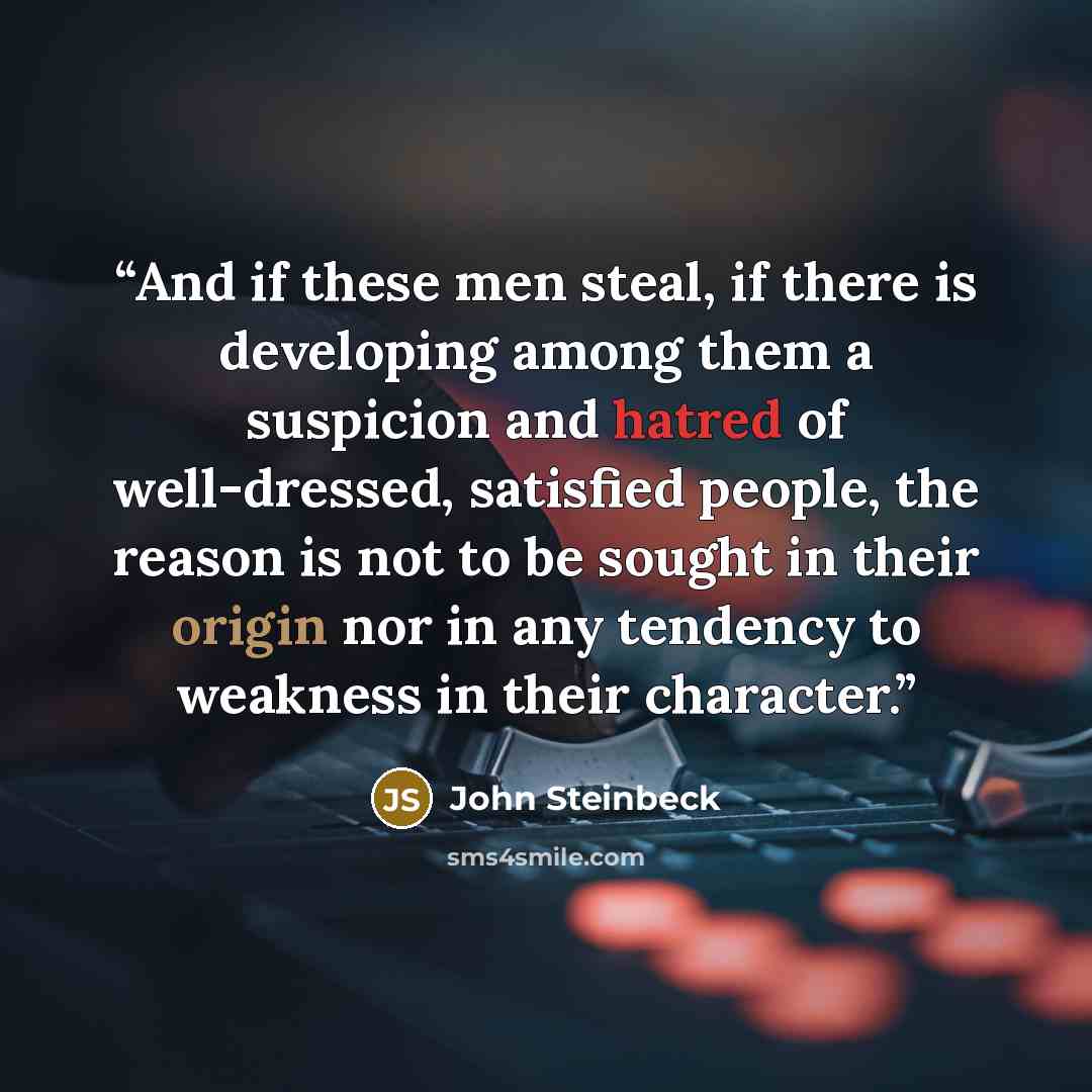 “And if these men steal, if there is developing among them a suspicion and hatred of well-dressed, satisfied people, the reason is not to be sought in their origin nor in any tendency to weakness in their character.” quote by John Steinbeck