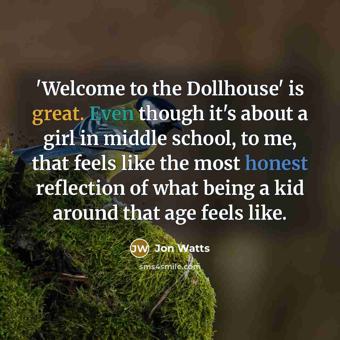 “'Welcome to the Dollhouse' is great. Even though it's about a girl in middle school, to me, that feels like the most honest reflection of what being a kid around that age feels like.” quote by Jon Watts