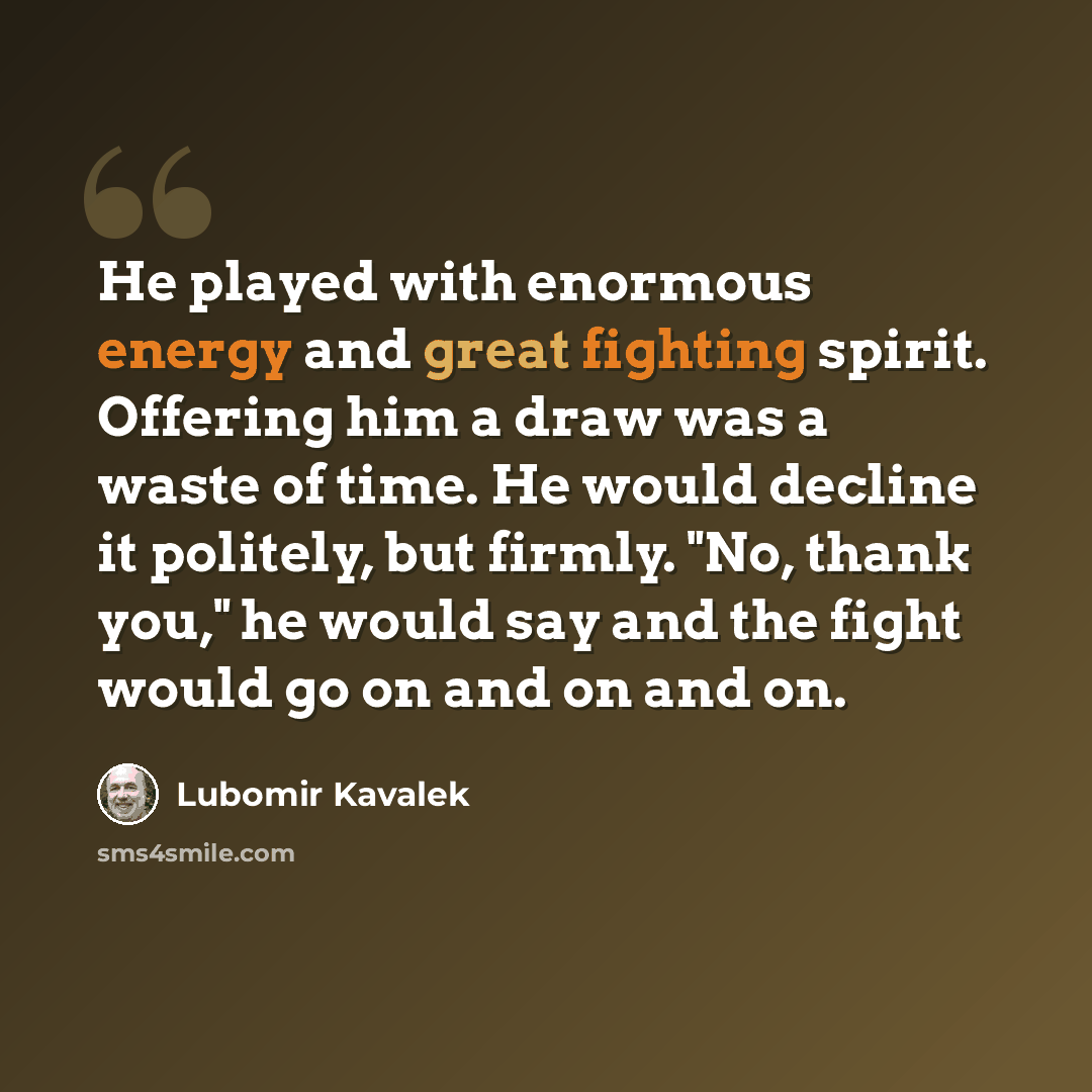 “He played with enormous energy and great fighting spirit. Offering him a draw was a waste of time. He would decline it politely, but firmly. "No, thank you," he would say and the fight would go on and on and on.” quote by Lubomir Kavalek