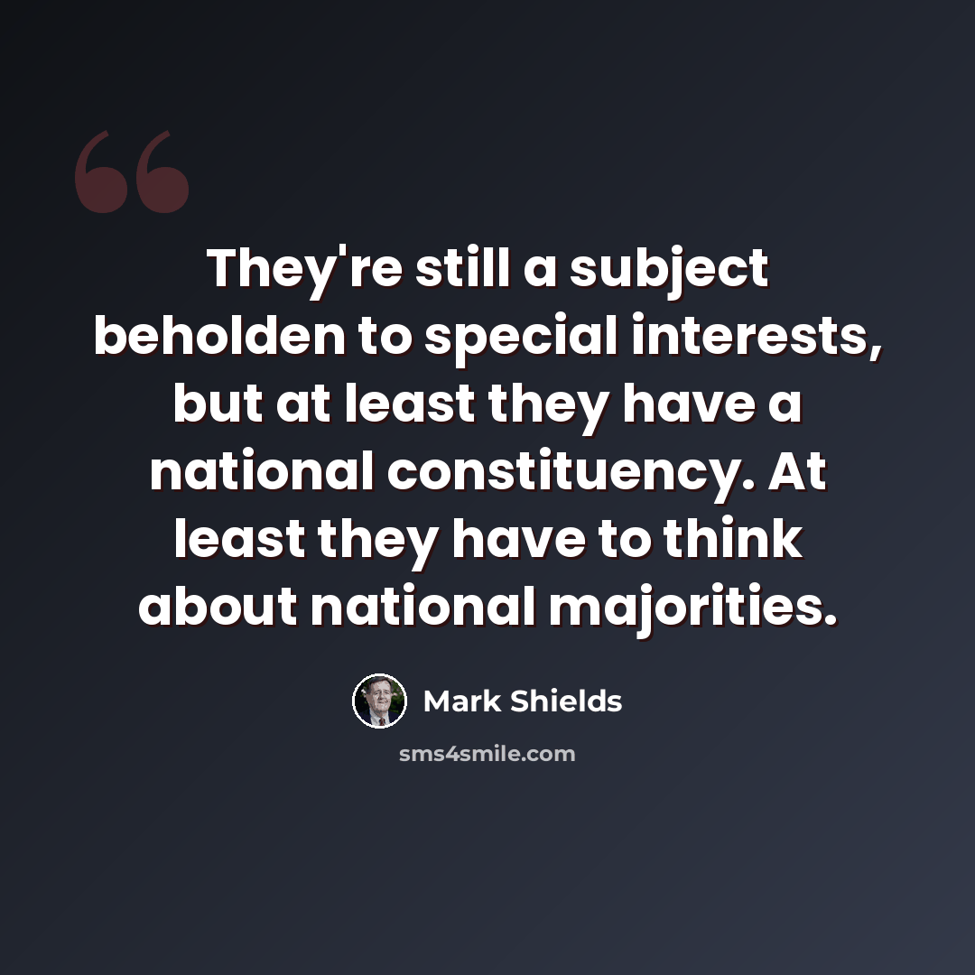 “They're still a subject beholden to special interests, but at least they have a national constituency. At least they have to think about national majorities.” quote by Mark Shields