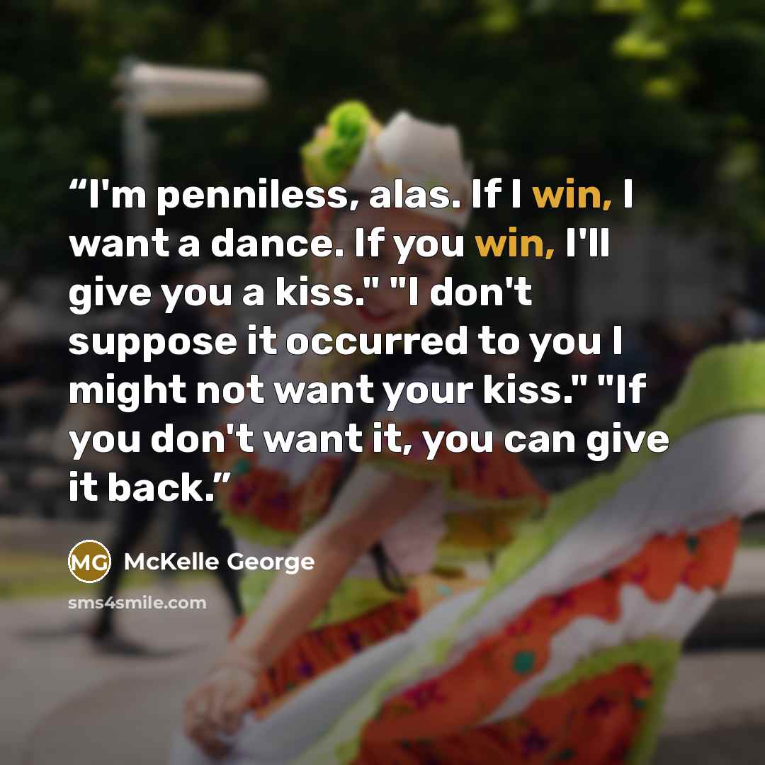“I'm penniless, alas. If I win, I want a dance. If you win, I'll give you a kiss." "I don't suppose it occurred to you I might not want your kiss." "If you don't want it, you can give it back.” quote by McKelle George