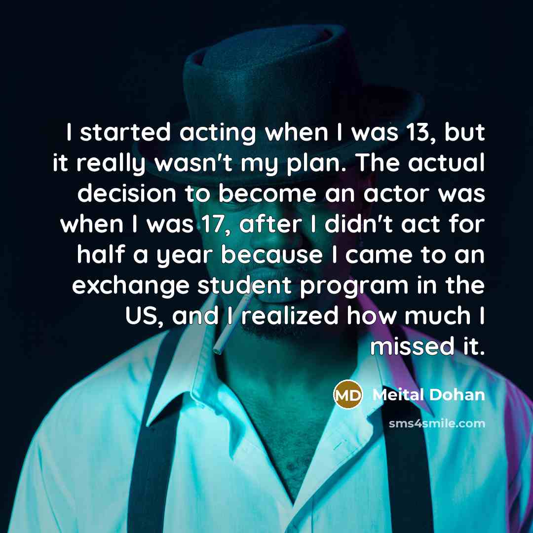“I started acting when I was 13, but it really wasn't my plan. The actual decision to become an actor was when I was 17, after I didn't act for half a year because I came to an exchange student program in the US, and I realized how much I missed it.” quote by Meital Dohan