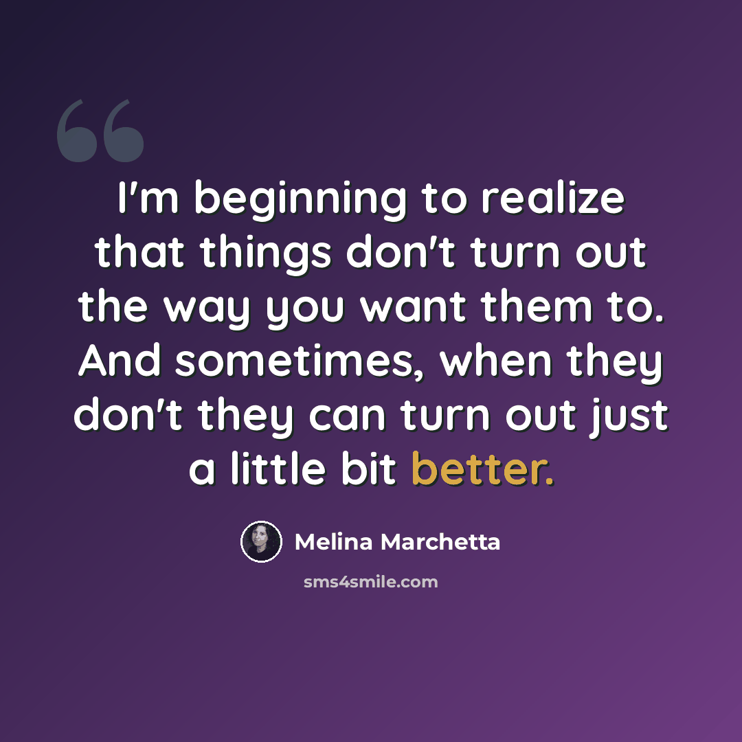 “I'm beginning to realize that things don't turn out the way you want them to. And sometimes, when they don't they can turn out just a little bit better.” quote by Melina Marchetta