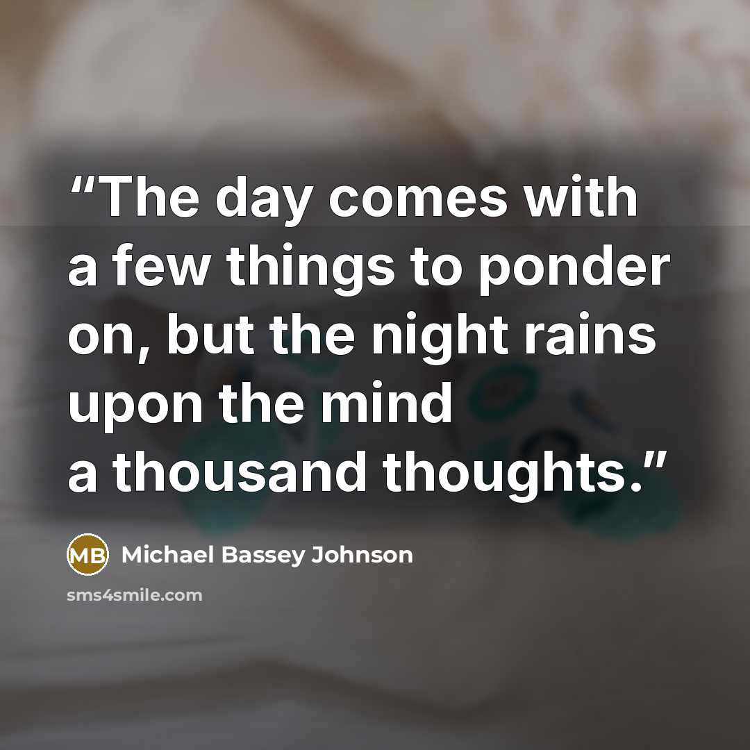 “The day comes with a few things to ponder on, but the night rains upon the mind a thousand thoughts.” quote by Michael Bassey Johnson