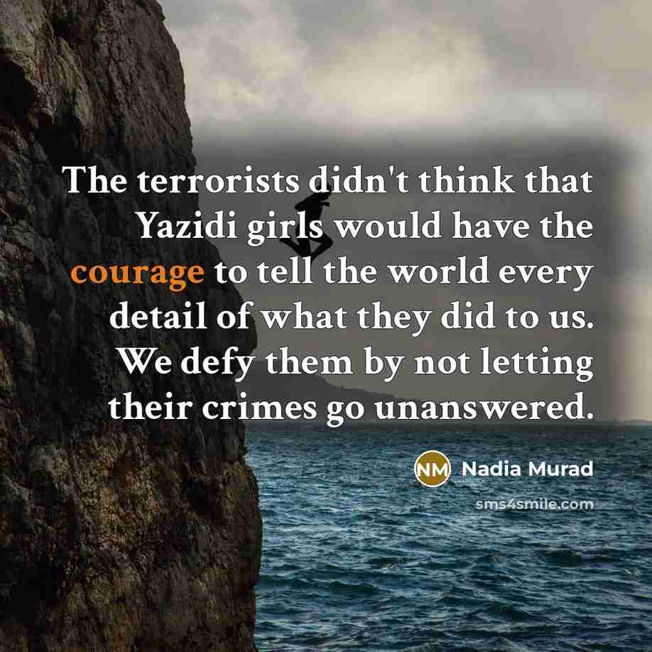 “The terrorists didn't think that Yazidi girls would have the courage to tell the world every detail of what they did to us. We defy them by not letting their crimes go unanswered.” quote by Nadia Murad