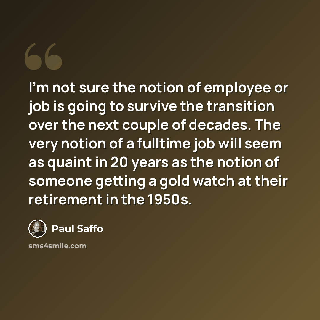 “I'm not sure the notion of employee or job is going to survive the transition over the next couple of decades. The very notion of a fulltime job will seem as quaint in 20 years as the notion of someone getting a gold watch at their retirement in the 1950s.” quote by Paul Saffo