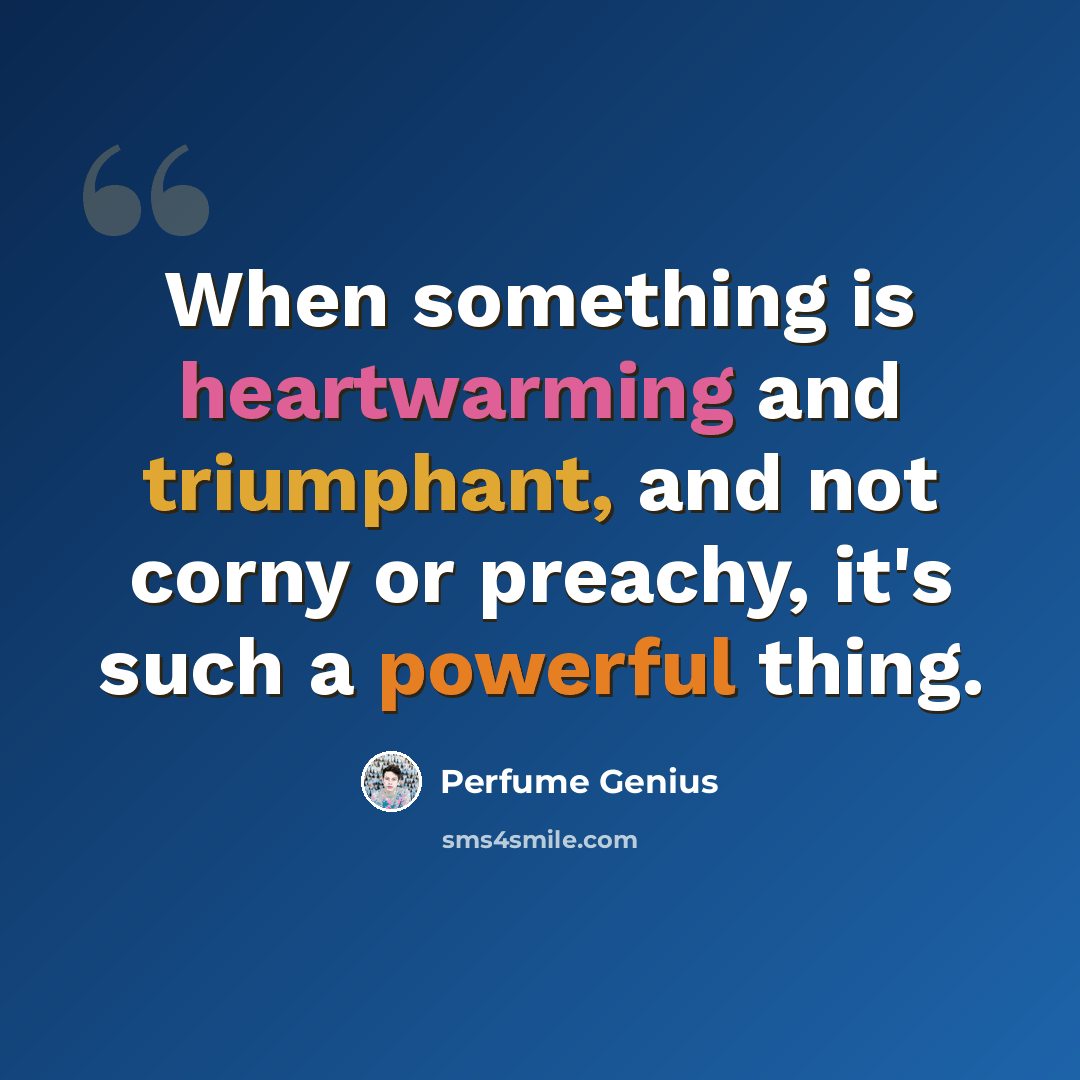 “When something is heartwarming and triumphant, and not corny or preachy, it's such a powerful thing.” quote by Perfume Genius
