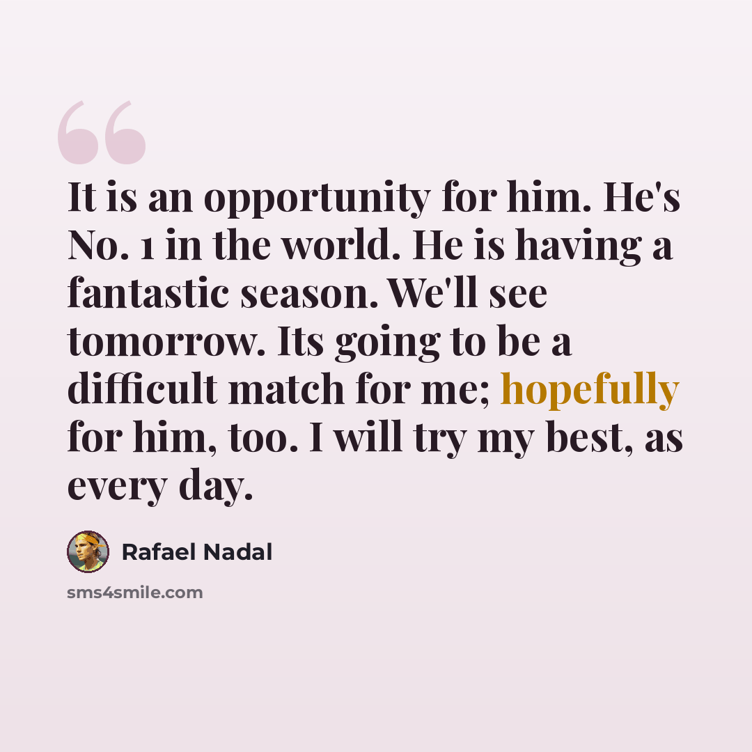 “It is an opportunity for him. He's No. 1 in the world. He is having a fantastic season. We'll see tomorrow. Its going to be a difficult match for me; hopefully for him, too. I will try my best, as every day.” quote by Rafael Nadal