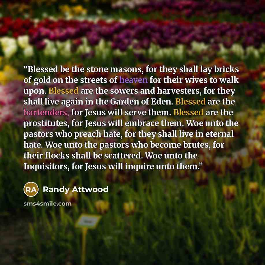 “Blessed be the stone masons, for they shall lay bricks of gold on the streets of heaven for their wives to walk upon. Blessed are the sowers and harvesters, for they shall live again in the Garden of Eden. Blessed are the bartenders, for Jesus will serve them. Blessed are the prostitutes, for…” quote by Randy Attwood