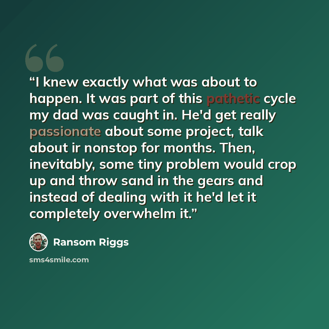 “I knew exactly what was about to happen. It was part of this pathetic cycle my dad was caught in. He'd get really passionate about some project, talk about ir nonstop for months. Then, inevitably, some tiny problem would crop up and throw sand in the gears and instead of dealing with it he'd let…” quote by Ransom Riggs