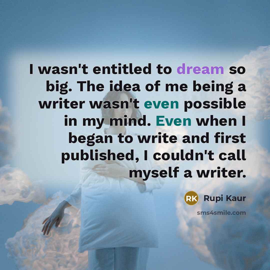 “I wasn't entitled to dream so big. The idea of me being a writer wasn't even possible in my mind. Even when I began to write and first published, I couldn't call myself a writer.” quote by Rupi Kaur