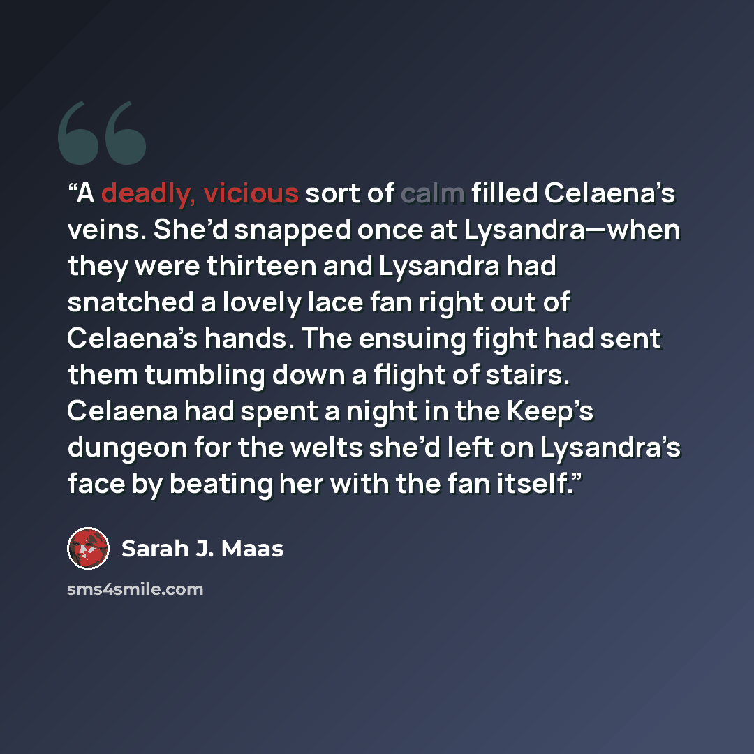 “A deadly, vicious sort of calm filled Celaena’s veins. She’d snapped once at Lysandra—when they were thirteen and Lysandra had snatched a lovely lace fan right out of Celaena’s hands. The ensuing fight had sent them tumbling down a flight of stairs. Celaena had spent a night in the Keep’s dungeon…” quote by Sarah J. Maas